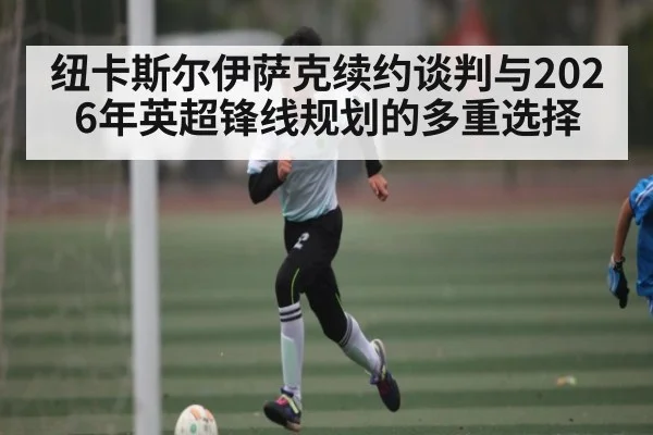纽卡斯尔伊萨克续约谈判与2026年英超锋线规划的多重选择 - xingkong.com